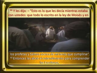 44 Y les dijo: – “Esto es lo que les decía mientras estaba
con ustedes: que todo lo escrito en la ley de Moisés y en
los profetas y Salmos acerca de mí tenía que cumplirse”.
45 Entonces les abrió el entendimiento para comprender
las Escrituras,
 