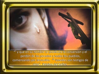 47 y que en su nombre se predicará la conversión y el
perdón de los pecados a todos los pueblos,
comenzando por Jerusalén. 48 Ustedes son testigos de
esto”. Palabra del Señor.
 