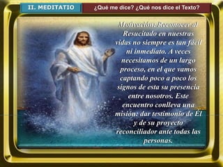 II. MEDITATIO ¿Qué me dice? ¿Qué nos dice el Texto?
Motivación: Reconocer al
Resucitado en nuestras
vidas no siempre es tan fácil
ni inmediato. A veces
necesitamos de un largo
proceso, en el que vamos
captando poco a poco los
signos de esta su presencia
entre nosotros. Este
encuentro conlleva una
misión: dar testimonio de Él
y de su proyecto
reconciliador ante todas las
personas.
 