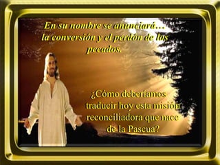 En su nombre se anunciará…
la conversión y el perdón de los
pecados.
¿Cómo deberíamos
traducir hoy esta misión
reconciliadora que nace
de la Pascua?
 