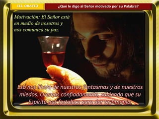 III. ORATIO ¿Qué le digo al Señor motivado por su Palabra?
Motivación: El Señor está
en medio de nosotros y
nos comunica su paz.
Eso nos libera de nuestros fantasmas y de nuestros
miedos. Oremos confiadamente, sabiendo que su
Espíritu nos fortalece para dar testimonio.
 