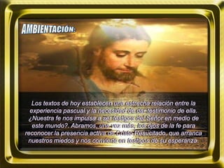 Los textos de hoy establecen una estrecha relación entre la
experiencia pascual y la necesidad de dar testimonio de ella.
¿Nuestra fe nos impulsa a ser testigos del Señor en medio de
este mundo?. Abramos, una vez más, los ojos de la fe para
reconocer la presencia activa de Cristo Resucitado, que arranca
nuestros miedos y nos convierte en testigos de su esperanza.
 