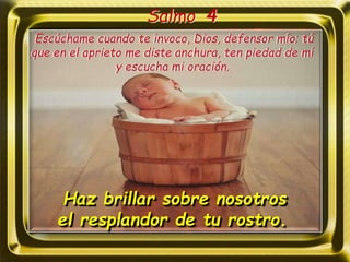 Salmo 4
Haz brillar sobre nosotros
el resplandor de tu rostro.
Escúchame cuando te invoco, Dios, defensor mío; tú
que en el aprieto me diste anchura, ten piedad de mí
y escucha mi oración.
 