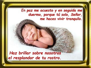 Haz brillar sobre nosotros
el resplandor de tu rostro.
En paz me acuesto y en seguida me
duermo, porque tú solo, Señor,
me haces vivir tranquilo.
 