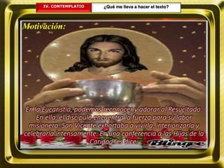 IV. CONTEMPLATIO ¿Qué me lleva a hacer el texto?
Motivación:
En la Eucaristía, podemos reconocer y adorar al Resucitado.
En ella, el discípulo encuentra la fuerza para su labor
misionera. San Vicente exhortaba a vivirla, interiorizarla y
celebrarla intensamente. En una conferencia a las Hijas de la
Caridad les dice:
 