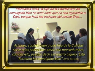 “Hermanas mías, la Hija de la Caridad que ha
comulgado bien no hará nada que no sea agradable a
Dios; porque hará las acciones del mismo Dios…
Así pues, cuando vean a una Hija de la Caridad
servir a los pobres con amor, con mansedumbre,
con desvelo, pueden decir sin reparo alguno: Esta
hermana ha comulgado bien” (SV IX, 331-333)
 