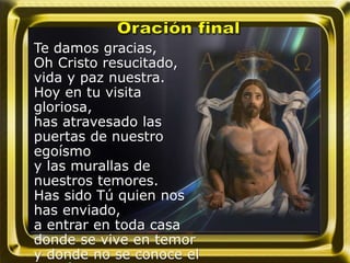 Te damos gracias,
Oh Cristo resucitado,
vida y paz nuestra.
Hoy en tu visita
gloriosa,
has atravesado las
puertas de nuestro
egoísmo
y las murallas de
nuestros temores.
Has sido Tú quien nos
has enviado,
a entrar en toda casa
donde se vive en temor
y donde no se conoce el
 