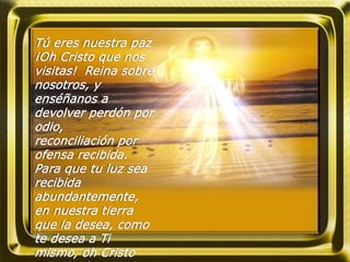 Tú eres nuestra paz
¡Oh Cristo que nos
visitas! Reina sobre
nosotros, y
enséñanos a
devolver perdón por
odio,
reconciliación por
ofensa recibida.
Para que tu luz sea
recibida
abundantemente,
en nuestra tierra
que la desea, como
te desea a Ti
mismo, oh Cristo
 