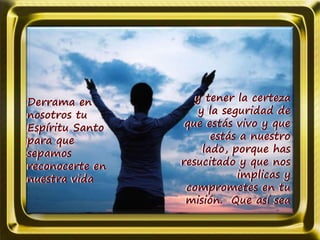 Derrama en
nosotros tu
Espíritu Santo
para que
sepamos
reconocerte en
nuestra vida
y tener la certeza
y la seguridad de
que estás vivo y que
estás a nuestro
lado, porque has
resucitado y que nos
implicas y
comprometes en tu
misión. Que así sea
 