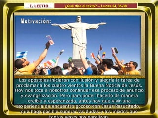 I. LECTIO ¿Qué dice el texto? – Lucas 24, 35-38
Los apóstoles iniciaron con ilusión y alegría la tarea de
proclamar a los cuatro vientos la Buena Noticia de Jesús.
Hoy nos toca a nosotros continuar ese proceso de anuncio
y evangelización. Pero para poder hacerlo de manera
creíble y esperanzada, antes hay que vivir una
experiencia de encuentro gozoso con Jesús Resucitado,
que haga posible superar las dudas y los miedos que
 