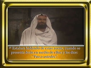 36 Estaban hablando de estas cosas, cuando se
presenta Jesús en medio de ellos y les dice:
–”Paz a ustedes”.
 