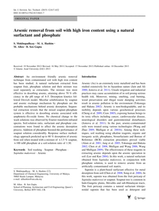 ORIGINAL PAPER
Arsenic removal from soil with high iron content using a natural
surfactant and phosphate
S. Mukhopadhyay • M. A. Hashim •
M. Allen • B. Sen Gupta
Received: 19 November 2012 / Revised: 16 May 2013 / Accepted: 17 November 2013 / Published online: 10 December 2013
Ó Islamic Azad University (IAU) 2013
Abstract An environment friendly arsenic removal
technique from contaminated soil with high iron content
has been studied. A natural surfactant extracted from
soapnut fruit, phosphate solution and their mixture was
used separately as extractants. The mixture was most
effective in desorbing arsenic, attaining above 70 % efﬁ-
ciency in the pH range of 4–5. Desorption kinetics fol-
lowed Elovich model. Micellar solubilization by soapnut
and arsenic exchange mechanism by phosphate are the
probable mechanisms behind arsenic desorption. Sequen-
tial extraction reveals that the mixed soapnut–phosphate
system is effective in desorbing arsenic associated with
amphoteric–Fe-oxide forms. No chemical change to the
wash solutions was observed by Fourier transform-infrared
spectra. Soil:solution ratio, surfactant and phosphate con-
centrations were found to affect the arsenic desorption
process. Addition of phosphate boosted the performance of
soapnut solution considerably. Response surface method-
ology approach predicted up to 80 % desorption of arsenic
from soil when treated with a mixture of &1.5 % soapnut,
&100 mM phosphate at a soil:solution ratio of 1:30.
Keywords Soil washing Á Soapnut Á Phosphate Á
Sapindus mukorossi Á Arsenic
Introduction
Arsenic (As) is an extremely toxic metalloid and has been
studied extensively for its hazardous nature (Jain and Ali
2000; Jomova et al. 2011). Unsafe irrigation and industrial
practices may cause accumulation of in soil posing serious
health risk. Moreover, mining, smelting, coal burning,
wood preservation and illegal waste dumping activities
result in arsenic pollution in the environment (Tokunaga
and Hakuta 2002). Arsenic is non-biodegradable, and its
mobility depends upon various geochemical processes
(Cheng et al. 2009; Craw 2005), exposing human beings to
its toxic effects including cancer, cardiovascular disease,
neurological disorders and gastrointestinal disturbances
(Jomova et al. 2011). In the past, arsenic-contaminated
soils were treated using various technologies (Wang and
Zhao 2009; Mulligan et al. 2001b). Among these tech-
niques, soil washing using alkaline reagents, organic and
inorganic acids, phosphates, biosurfactants and Bureau of
Reference (BCR) extraction procedures proved viable
(Alam et al. 2001; Jang et al. 2005; Tokunaga and Hakuta
2002; Chen et al. 2008; Mulligan and Wang 2006; Wang
and Mulligan 2009). The effectiveness of these reagents in
extracting arsenic depends upon the arsenic speciation in
soil (Lee and Kao 2004). In this work, a natural surfactant
obtained from Sapindus mukorossi, in conjunction with
phosphate solution, is used to remove arsenic from an
artiﬁcially contaminated soil matrix.
Saponin is a plant-based surfactant effective for metal
desorption from soil (Chen et al. 2008; Song et al. 2008). In
this work, saponin was obtained from the fruit pericarp of
Sapindus mukorossi or soapnut. Soapnut tree is common in
Indo-Gangetic plains, Shivaliks and sub-Himalayan tracts.
The fruit pericarp contains a natural surfactant triterpe-
noidal saponin that has been used as detergent and
S. Mukhopadhyay Á M. A. Hashim (&)
Department of Chemical Engineering, University of Malaya,
50603 Kuala Lumpur, Malaysia
e-mail: alihashim@um.edu.my
M. Allen Á B. Sen Gupta
School of Planning, Architecture and Civil Engineering, Queen’s
University, Belfast BT9 5AG, UK
123
Int. J. Environ. Sci. Technol. (2015) 12:617–632
DOI 10.1007/s13762-013-0441-7
 