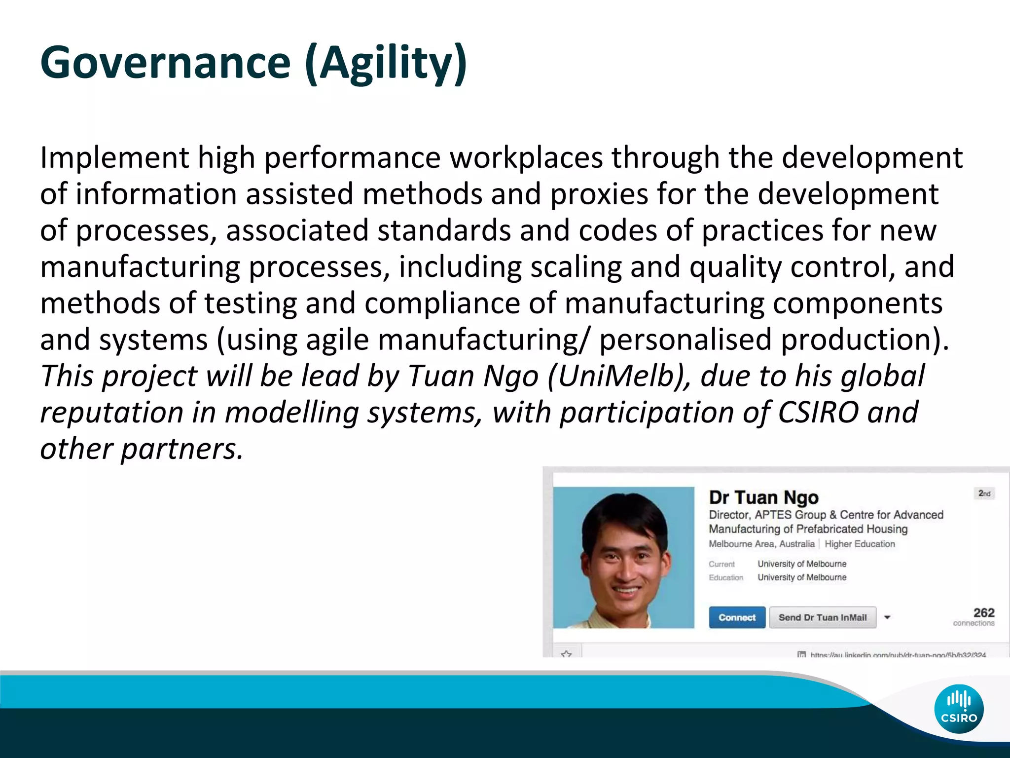Governance (Agility)
Implement high performance workplaces through the development
of information assisted methods and proxies for the development
of processes, associated standards and codes of practices for new
manufacturing processes, including scaling and quality control, and
methods of testing and compliance of manufacturing components
and systems (using agile manufacturing/ personalised production).
This project will be lead by Tuan Ngo (UniMelb), due to his global
reputation in modelling systems, with participation of CSIRO and
other partners.
 