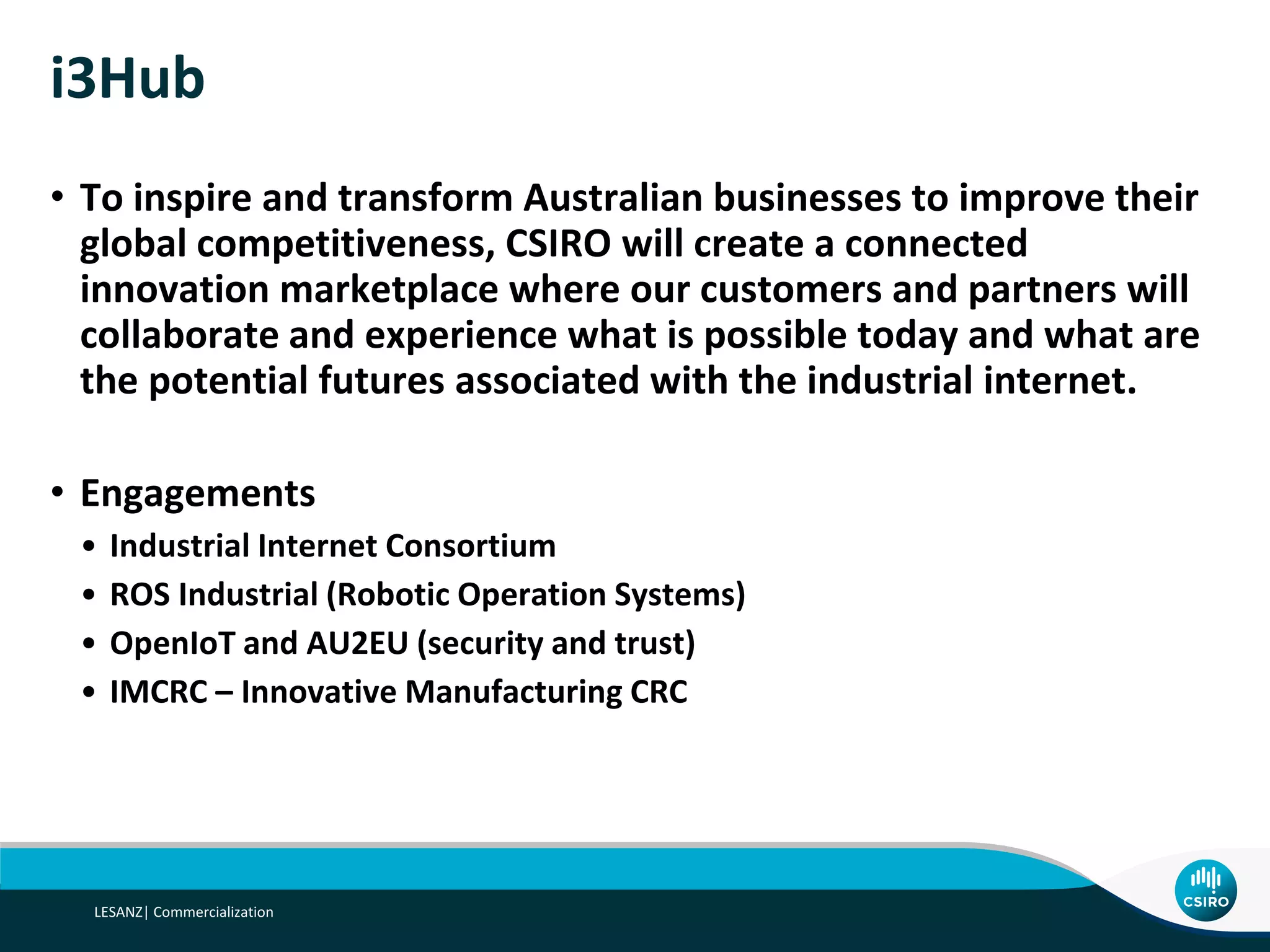 Underlying Principle
• In an industrial context, IoT technologies typically address five
business scenarios, independent of sector or particular activity.
• These are:
• connecting supply chains
• enabling proactive maintenance
• enabling better factory/plant/refinery/rig automation and/or integration
• better factory/plant/refinery/rig visibility
• improved safety without an impact on productivity
• The Industrial IoT innovation hub will aim to develop
demonstrators for each of these scenarios.
 