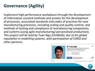 Governance (Agility)
Implement high performance workplaces through the development
of information assisted methods and proxies for the development
of processes, associated standards and codes of practices for new
manufacturing processes, including scaling and quality control, and
methods of testing and compliance of manufacturing components
and systems (using agile manufacturing/ personalised production).
This project will be lead by Tuan Ngo (UniMelb), due to his global
reputation in modelling systems, with participation of CSIRO and
other partners.
 
