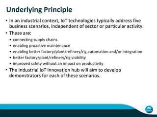 Challenges … But the Opportunity …
• Accenture reported, that only 38% of C-Suite executives believed
that their company’s senior leaders fully understand the IoT and
73 % have yet to make any concrete investments in the IoT.
• 87 % of the executives believe that IoT technologies will lead to
long term job growth and 84 % believe that their organisations
have the ability to create new service-based revenue streams.
• Findings correlate with CSIRO industry consultations around the
role of ICT in manufacturing SMEs. See Appendix B for Mind Map
of relationships
• Markets for IoT technologies in Australia are largely undeveloped
and CSIRO has the opportunity to position itself as the centre of
the IoT innovation in Australia.
• A national IoT Innovation Hub is vital to achieving this.
CSIRO – Digital Productivity Flagship
 