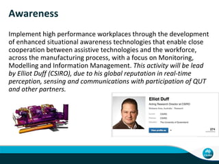 Awareness
Implement high performance workplaces through the development
of enhanced situational awareness technologies that enable close
cooperation between assistive technologies and the workforce,
across the manufacturing process, with a focus on Monitoring,
Modelling and Information Management. This activity will be lead
by Elliot Duff (CSIRO), due to his global reputation in real-time
perception, sensing and communications with participation of QUT
and other partners.
 