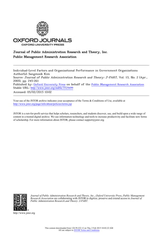 Journal of Public Administration Research and Theory, Inc.
Public Management Research Association
Individual-Level Factors and Organizational Performance in Government Organizations
Author(s): Sangmook Kim
Source: Journal of Public Administration Research and Theory: J-PART, Vol. 15, No. 2 (Apr.,
2005), pp. 245-261
Published by: Oxford University Press on behalf of the Public Management Research Association
Stable URL: http://www.jstor.org/stable/3525699 .
Accessed: 05/02/2015 10:02
Your use of the JSTOR archive indicates your acceptance of the Terms & Conditions of Use, available at .
http://www.jstor.org/page/info/about/policies/terms.jsp
.
JSTOR is a not-for-profit service that helps scholars, researchers, and students discover, use, and build upon a wide range of
content in a trusted digital archive. We use information technology and tools to increase productivity and facilitate new forms
of scholarship. For more information about JSTOR, please contact support@jstor.org.
.
Journal of Public Administration Research and Theory, Inc., Oxford University Press, Public Management
Research Association are collaborating with JSTOR to digitize, preserve and extend access to Journal of
Public Administration Research and Theory: J-PART.
http://www.jstor.org
This content downloaded from 128.59.222.12 on Thu, 5 Feb 2015 10:02:22 AM
All use subject to JSTOR Terms and Conditions
 
