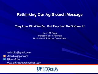 Rethinking Our Ag Biotech Message
They Love What We Do...But They Just Don't Know It!
Kevin M. Folta
Professor and Chairman
Horticultural Sciences Department
kfolta.blogspot.com
@kevinfolta
kevinfolta@gmail.com
www.talkingbiotechpodcast.com
 