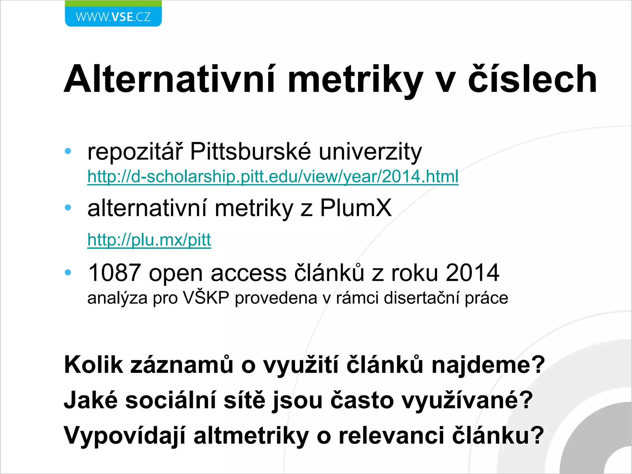 Alternativní metriky v číslech
• repozitář Pittsburské univerzity
http://d-scholarship.pitt.edu/view/year/2014.html
• alternativní metriky z PlumX
http://plu.mx/pitt
• 1087 open access článků z roku 2014
analýza pro VŠKP provedena v rámci disertační práce
Kolik záznamů o využití článků najdeme?
Jaké sociální sítě jsou často využívané?
Vypovídají altmetriky o relevanci článku?
 