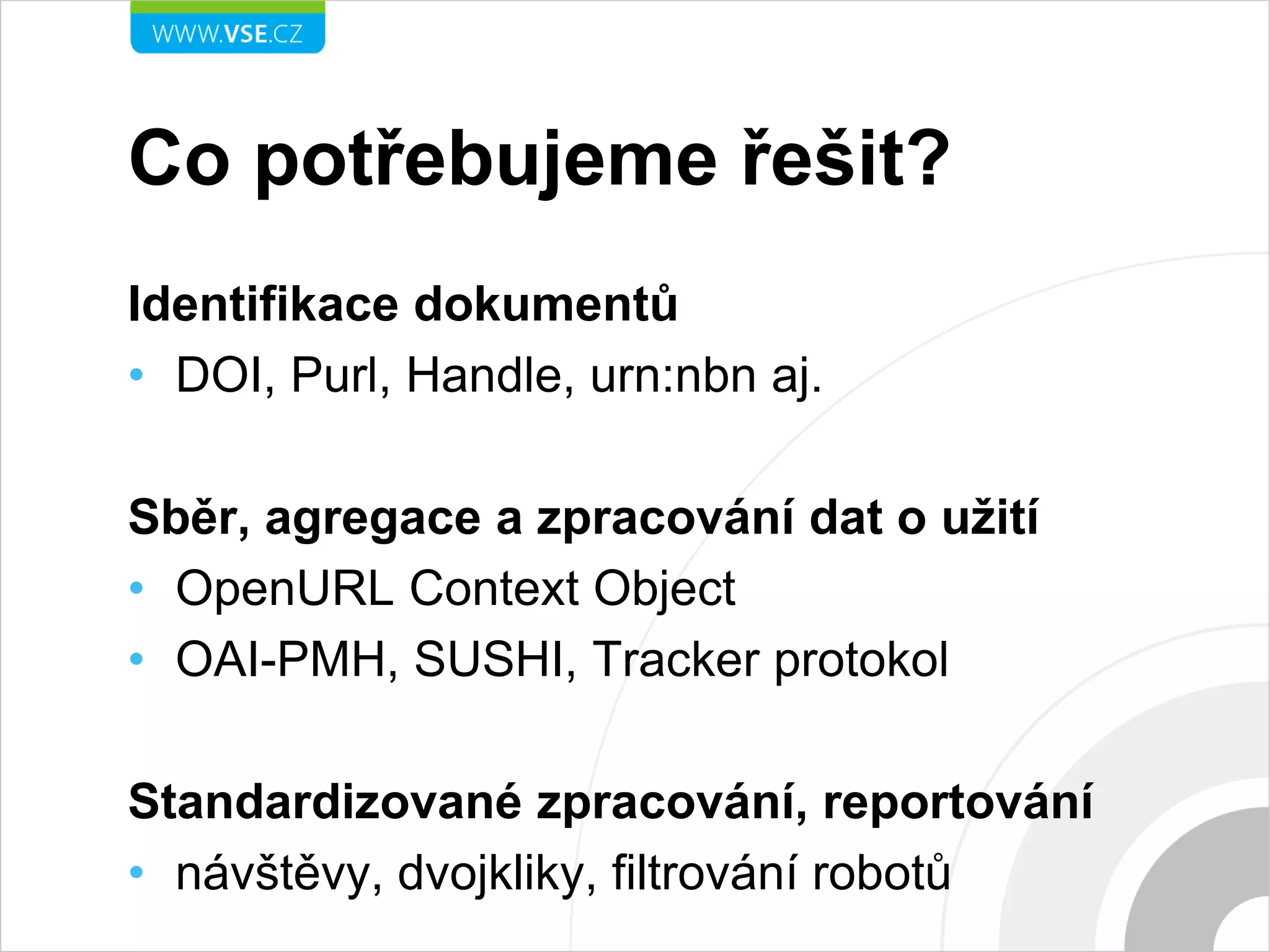 Co potřebujeme řešit?
Identifikace dokumentů
• DOI, Purl, Handle, urn:nbn aj.
Sběr, agregace a zpracování dat o užití
• OpenURL Context Object
• OAI-PMH, SUSHI, Tracker protokol
Standardizované zpracování, reportování
• návštěvy, dvojkliky, filtrování robotů
 