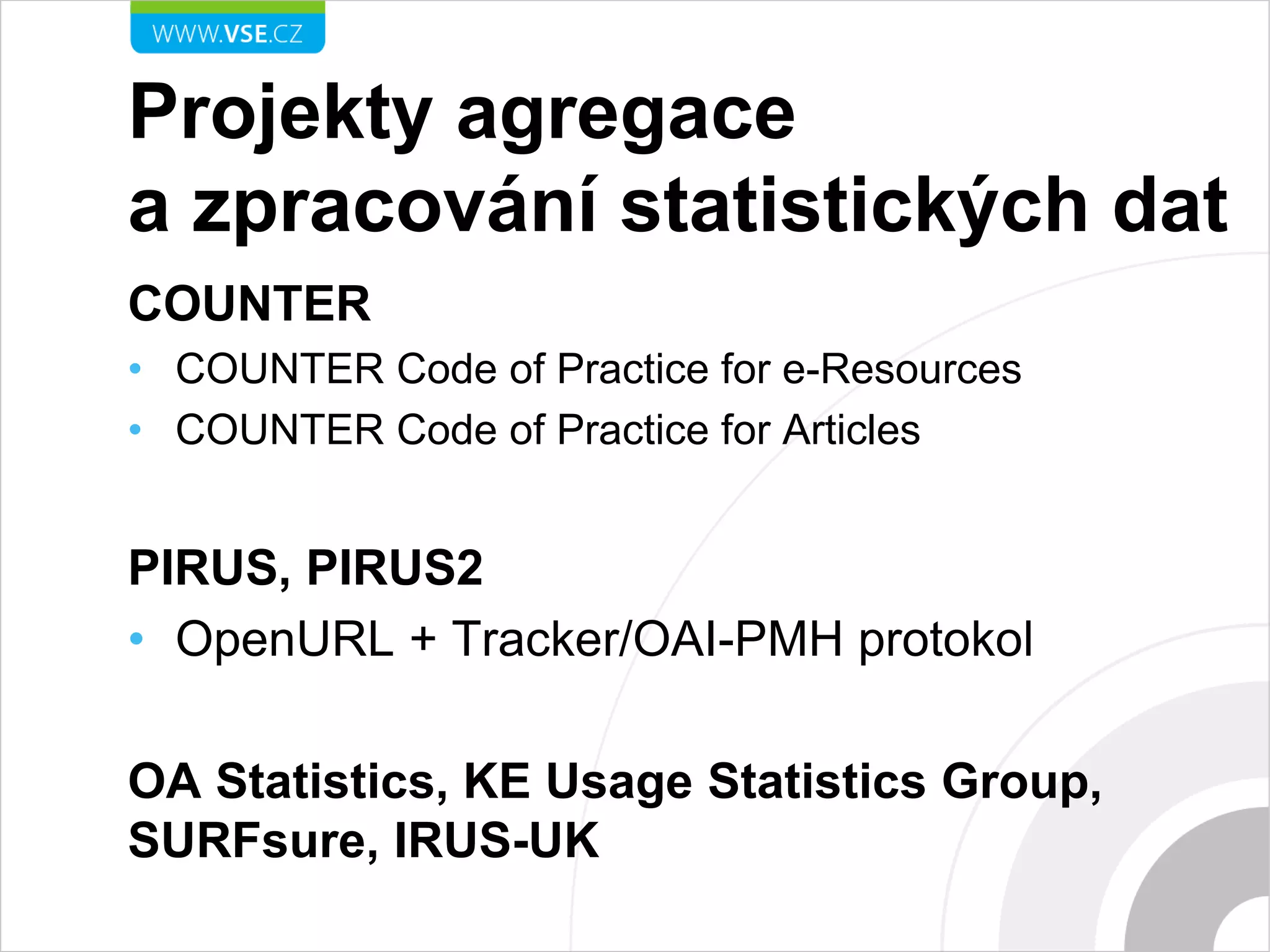 Projekty agregace
a zpracování statistických dat
COUNTER
• COUNTER Code of Practice for e-Resources
• COUNTER Code of Practice for Articles
PIRUS, PIRUS2
• OpenURL + Tracker/OAI-PMH protokol
OA Statistics, KE Usage Statistics Group,
SURFsure, IRUS-UK
 