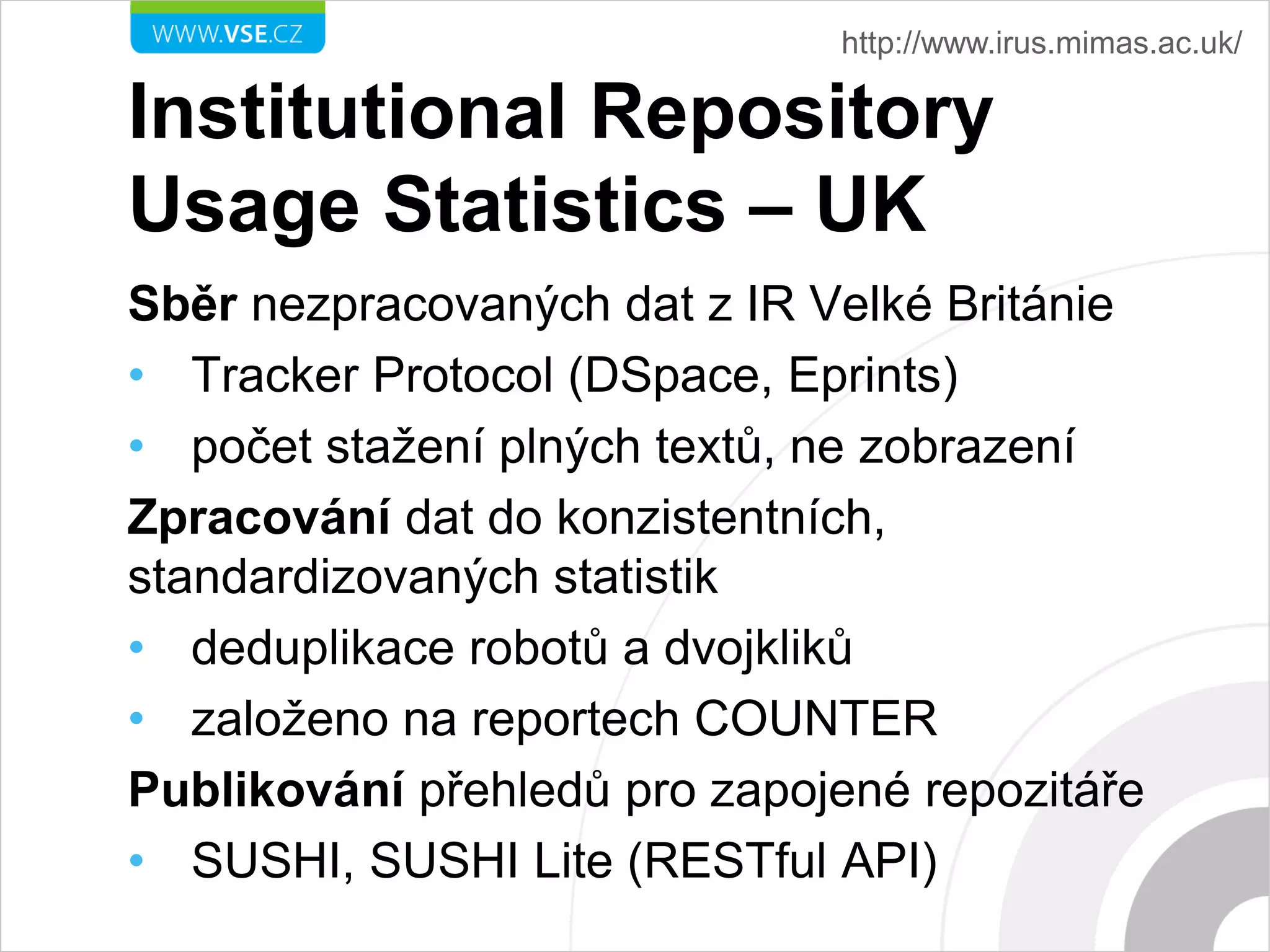 Institutional Repository
Usage Statistics – UK
Sběr nezpracovaných dat z IR Velké Británie
• Tracker Protocol (DSpace, Eprints)
• počet stažení plných textů, ne zobrazení
Zpracování dat do konzistentních,
standardizovaných statistik
• deduplikace robotů a dvojkliků
• založeno na reportech COUNTER
Publikování přehledů pro zapojené repozitáře
• SUSHI, SUSHI Lite (RESTful API)
http://www.irus.mimas.ac.uk/
 