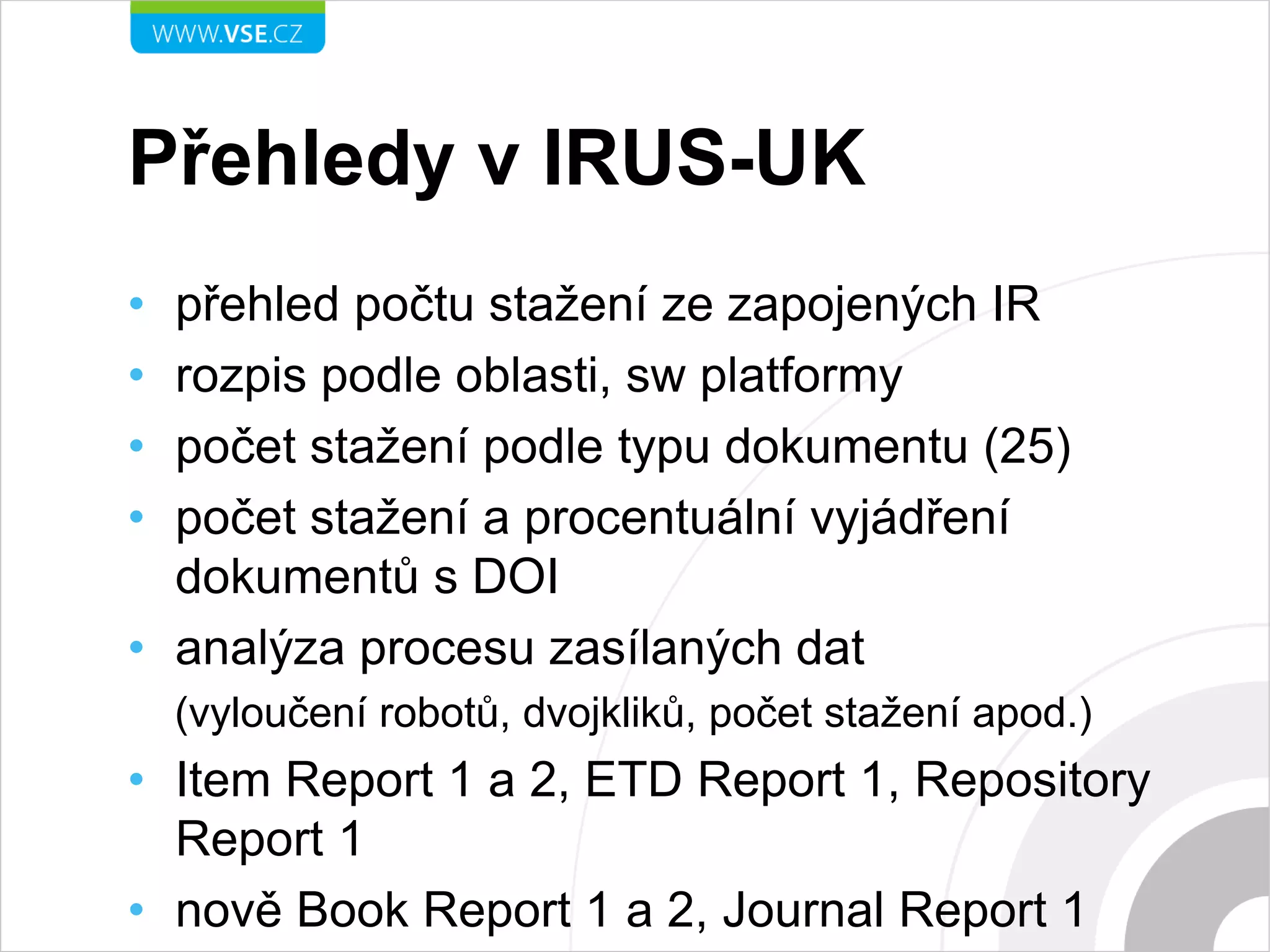 Přehledy v IRUS-UK
• přehled počtu stažení ze zapojených IR
• rozpis podle oblasti, sw platformy
• počet stažení podle typu dokumentu (25)
• počet stažení a procentuální vyjádření
dokumentů s DOI
• analýza procesu zasílaných dat
(vyloučení robotů, dvojkliků, počet stažení apod.)
• Item Report 1 a 2, ETD Report 1, Repository
Report 1
• nově Book Report 1 a 2, Journal Report 1
 