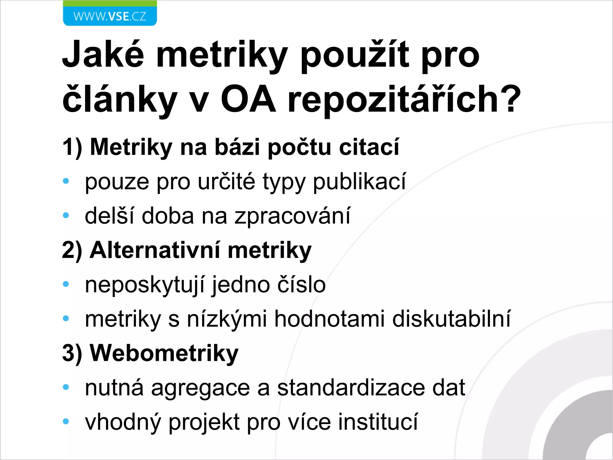 Jaké metriky použít pro
články v OA repozitářích?
1) Metriky na bázi počtu citací
• pouze pro určité typy publikací
• delší doba na zpracování
2) Alternativní metriky
• neposkytují jedno číslo
• metriky s nízkými hodnotami diskutabilní
3) Webometriky
• nutná agregace a standardizace dat
• vhodný projekt pro více institucí
 