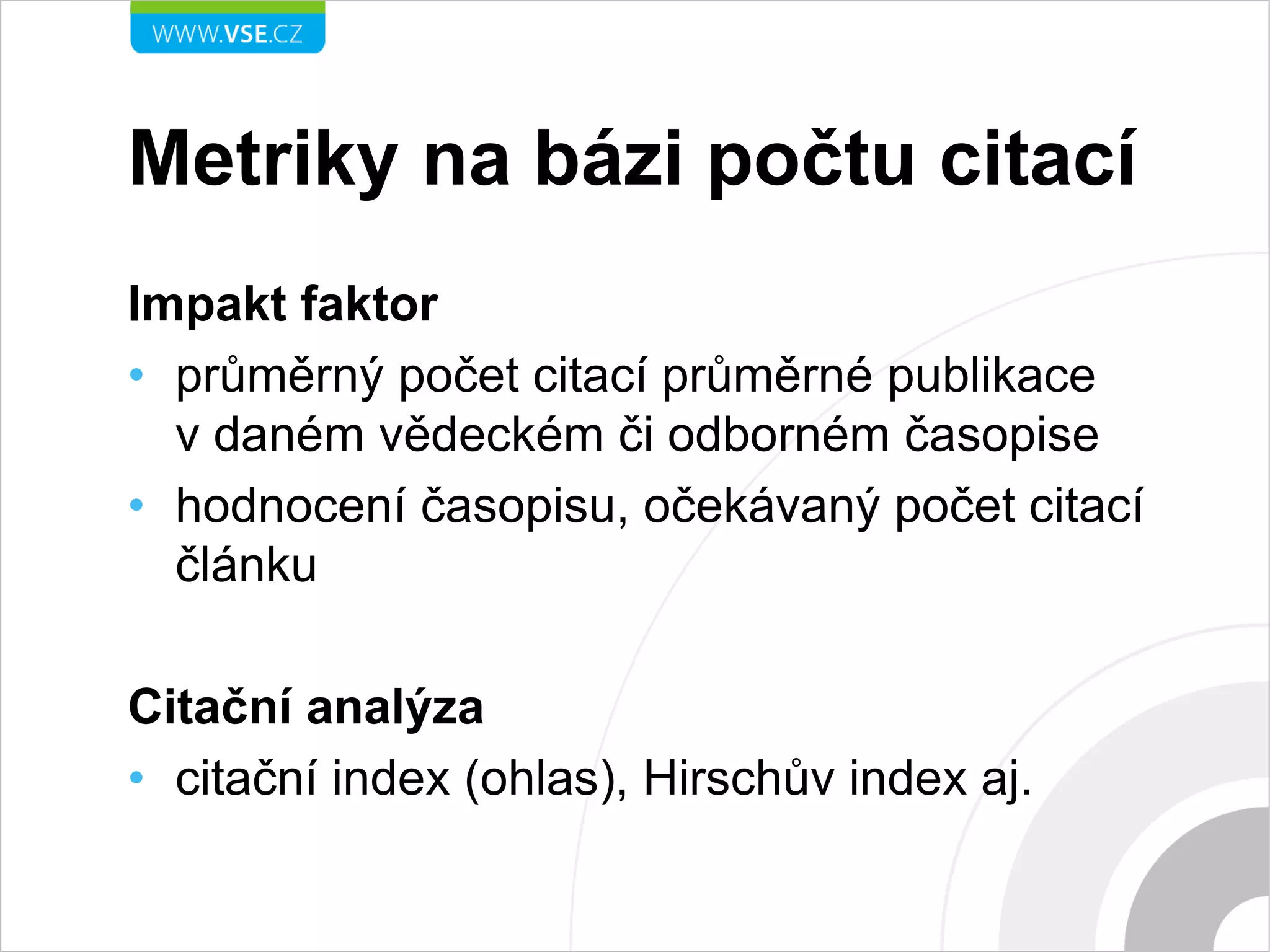 Metriky na bázi počtu citací
Impakt faktor
• průměrný počet citací průměrné publikace
v daném vědeckém či odborném časopise
• hodnocení časopisu, očekávaný počet citací
článku
Citační analýza
• citační index (ohlas), Hirschův index aj.
 
