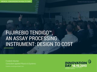Fujirebio Tendigo™: An Assay Processing Instrument: Design To Cost
Template Innovation Day presentationCONFIDENTIAL
FUJIREBIO TENDIGO™,
AN ASSAY PROCESSING
INSTRUMENT: DESIGN TO COST
Frederik Mortier
Consultant applied Physics & Systems
frederik.mortier@verhaert.com
MEDICAL: CONVERGENCE IN HEALTH CARE
 