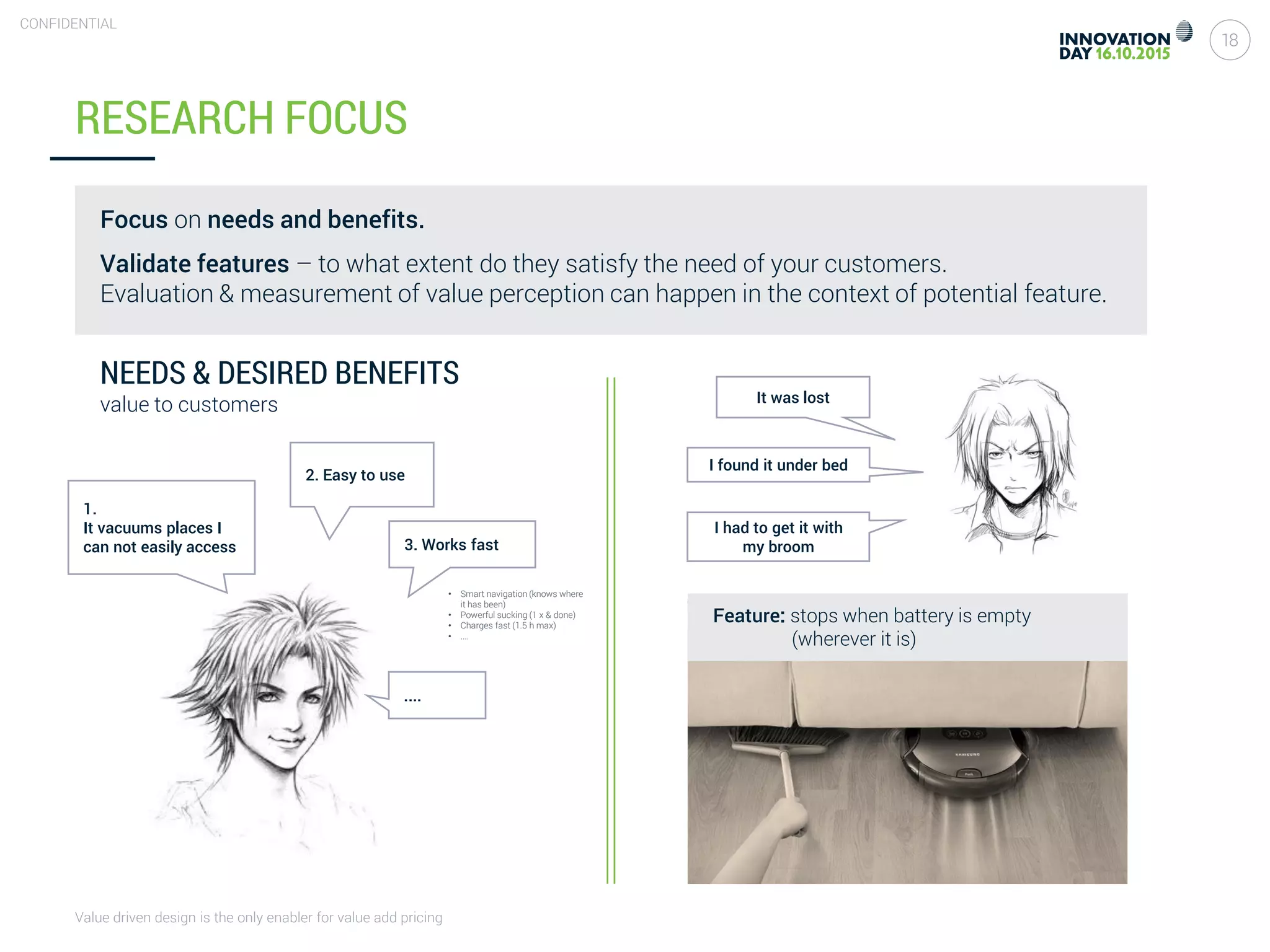 Value driven design is the only enabler for value add pricing
18
CONFIDENTIAL
RESEARCH FOCUS
1.
It vacuums places I
can not easily access
NEEDS & DESIRED BENEFITS
value to customers
2. Easy to use
3. Works fast
....
It was lost
I found it under bed
I had to get it with
my broom
Feature: stops when battery is empty
(wherever it is)
• Smart navigation (knows where
it has been)
• Powerful sucking (1 x & done)
• Charges fast (1.5 h max)
• ....
Focus on needs and benefits.
Validate features – to what extent do they satisfy the need of your customers.
Evaluation & measurement of value perception can happen in the context of potential feature.
 