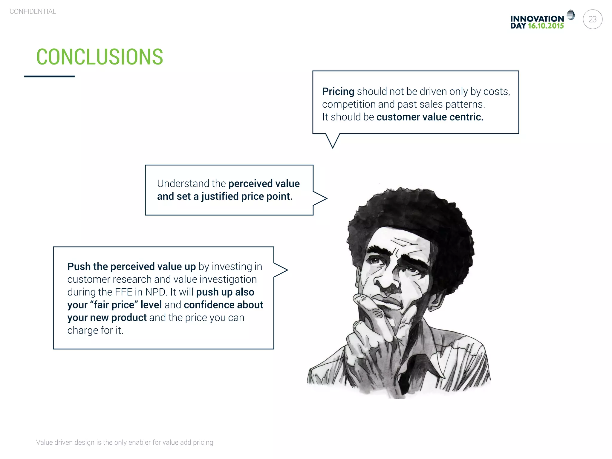Value driven design is the only enabler for value add pricing
23
CONFIDENTIAL
CONCLUSIONS
Pricing should not be driven only by costs,
competition and past sales patterns.
It should be customer value centric.
Understand the perceived value
and set a justified price point.
Push the perceived value up by investing in
customer research and value investigation
during the FFE in NPD. It will push up also
your “fair price” level and confidence about
your new product and the price you can
charge for it.
 