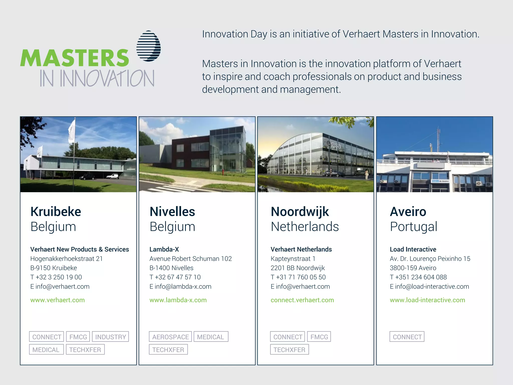 Value driven design is the only enabler for value add pricing
Kruibeke
Belgium
Verhaert New Products & Services
Hogenakkerhoekstraat 21
B-9150 Kruibeke
T +32 3 250 19 00
E info@verhaert.com
www.verhaert.com
Nivelles
Belgium
Noordwijk
Netherlands
Lambda-X
Avenue Robert Schuman 102
B-1400 Nivelles
T +32 67 47 57 10
E info@lambda-x.com
www.lambda-x.com
Verhaert Netherlands
Kapteynstraat 1
2201 BB Noordwijk
T +31 71 760 05 50
E info@verhaert.com
connect.verhaert.com
INDUSTRYFMCGCONNECT
MEDICAL TECHXFER
MEDICALAEROSPACE
TECHXFER
FMCGCONNECT
TECHXFER
Aveiro
Portugal
Load Interactive
Av. Dr. Lourenço Peixinho 15
3800-159 Aveiro
T +351 234 604 088
E info@load-interactive.com
www.load-interactive.com
CONNECT
Masters in Innovation is the innovation platform of Verhaert
to inspire and coach professionals on product and business
development and management.
Innovation Day is an initiative of Verhaert Masters in Innovation.
 