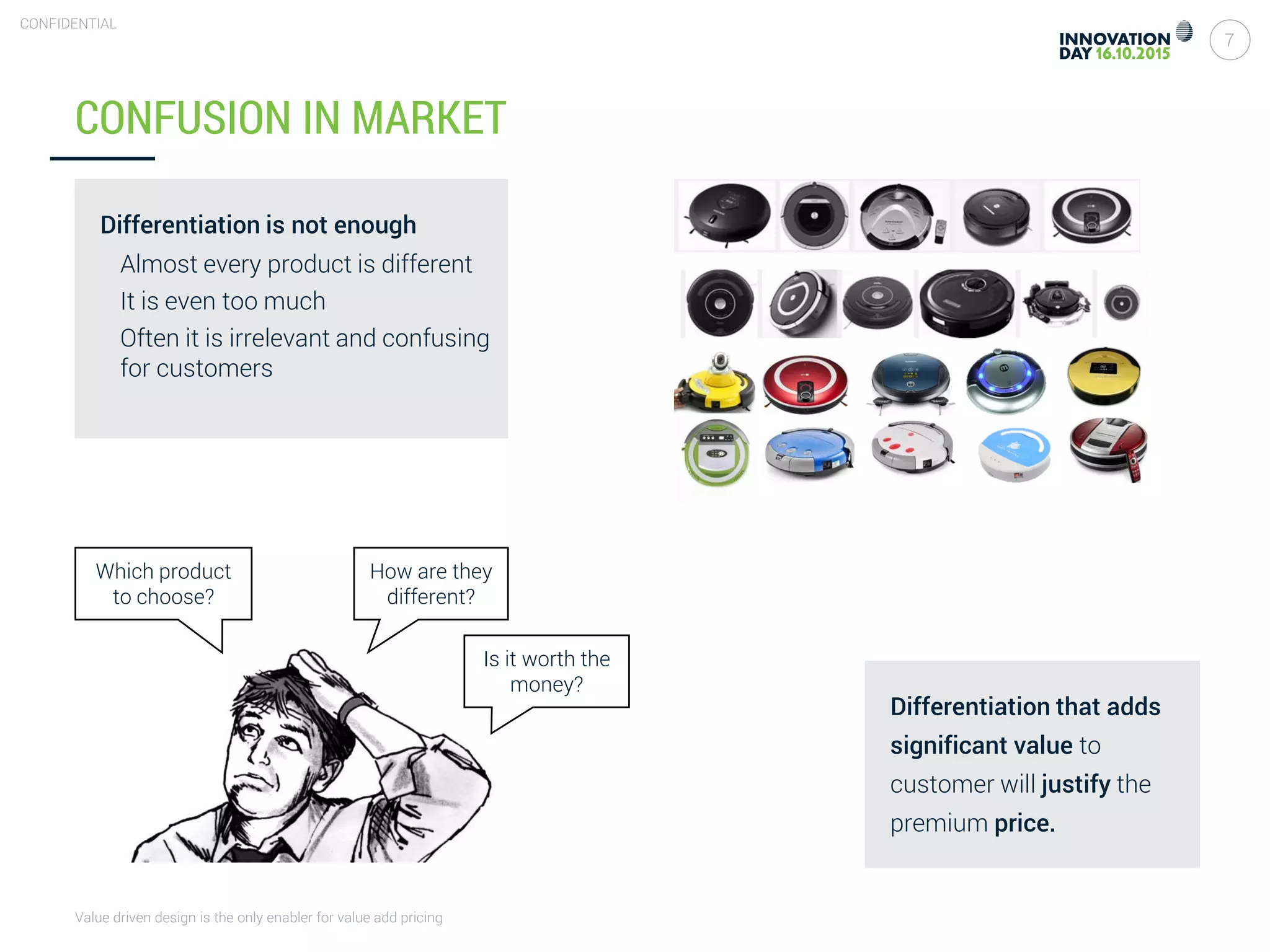 Value driven design is the only enabler for value add pricing
7
CONFIDENTIAL
CONFUSION IN MARKET
Differentiation is not enough
Almost every product is different
It is even too much
Often it is irrelevant and confusing
for customers
Is it worth the
money?
Which product
to choose?
How are they
different?
Differentiation that adds
significant value to
customer will justify the
premium price.
 