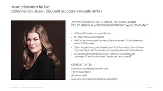 Slide 2innosabi – crowdsourced innovation
Heute präsentiert für Sie:
Catharina van Delden, CEO und Gründerin innosabi GmbH
„CROWDSOURCING ENTHUSIAST. CO-FOUNDER AND
CEO OF INNOSABI, A CROWDSOURCING SOFTWARE COMPANY.“
•  CEO und Gründerin innosabi GmbH
•  BITKOM Präsidiumsmitglied
•  MBA in Innovation and Business Creation an der TU München und
an der UC Berkeley
•  2014: Auszeichnung der Gesellschaft für Informatik in der Initiative
„Digitale Köpfe“ als Vordenkerin im digitalen Wandel Deutschlands
•  Die Computerwoche bezeichnete Catharina van Delden als
„eine der 50 einflussreichsten Frauen der deutschen IT“
KONTAKTDATEN
catharina.vandelden@innosabi.com
+49 89 1222 807-0
@CatharinaVD
www.xing.com/profile/Catharina_vanDelden
 