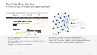 Slide 9innosabi – crowdsourced innovation
Case Study: Messe München
Crowdsourced Innovation als Geschäftsmodell
•  Erste ganzjährige Open Innovation Plattform einer
Messegesellschaft
•  Erweiterung des erfolgreichen Messe Geschäfts-modells um
einen online Service
•  Angebot: Co-Creation und Produkttest
Ziel: „Neben ISPO Open Innovation wollen wir weitere
Branchenportale initiieren. Der Clou: Alle sollen auf die gleiche
große Löser-Community zugreifen können: branchenübergreifend,
fachlich interdisziplinär und international“ (Klaus Dittrich)
https://innovation.ispo.com/
BESUCHER
VON MESSEN
OPEN INNOVATION
PLATTFORM
AUSSTELLER
AUF MESSEN
 