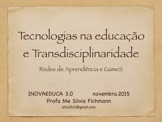 Tecnologias na educação
e Transdisciplinaridade
Redes de Aprendência e GameS
INOVAEDUCA 3.0 novembro.2015

Profa Me Silvia Fichmann

silviaﬁch@gmail.com
 