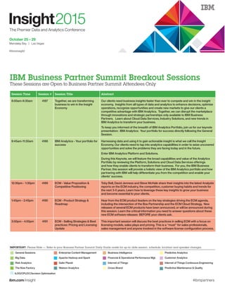 ibm.com/insight #ibmpartners
Session Time Session # Session Title Abstract
8:00am-9:30am 4187 Together, we are transforming
business to win in the Insight
Economy
Our clients need business insights faster than ever to compete and win in the insight
economy. Insights from all types of data and analytics to enhance decisions, optimize
operations, recognize opportunities and create new markets to give our clients a
competitive advantage with IBM Analytics. Together, we can disrupt the marketplace
through innovations and strategic partnerships only available to IBM Business
Partners. Learn about Cloud Data Services, Industry Solutions, and new trends in
IBM Analytics to transform your business.
To keep you informed of the breadth of IBM Analytics Portfolio, join us for our keynote
presentation: IBM Analytics: Your portfolio for success directly following the General
Session.
9:45am-11:30am 4188 IBM Analytics - Your portfolio for
success
Harnessing data and using it to gain actionable insight is what we call the Insight
Economy. Our clients need to tap into analytics capabilities in order to seize uncovered
opportunities and solve the problems they are facing today and in the future.
Enter IBM Analytics Platform and Solutions.
During this Keynote, we will feature the broad capabilities and value of the Analytics
Portfolio by reviewing the Platform, Solutions and Cloud Data Services offerings
and how they enable clients to transform their business. For you, the IBM Business
Partner, this session will provide a holistic view of the IBM Analytics portfolio and how
partnering with IBM will help differentiate you from the competition and enable your
clients’ success.
12:30pm - 1:30pm 4189 ECM - Value Proposition &
Competitive Positioning
Toby Bell, David Jenness and Steve McHale share their insights into the latest Analysts
reports on the ECM industry, the competition, customer buying habits and trends for
the next 3-5 years. Learn how to leverage these key insights to grow your business
and become essential to your clients.
1:45pm - 2:45pm 4190 ECM - Product Strategy &
Roadmap
Hear from the ECM product leaders on the key strategies driving the ECM agenda,
including the intersection of the Box Partnership and the ECM Cloud Strategy. New
releases of several ECM products have been announced, or will be announced during
this session. Learn the critical information you need to answer questions about these
new ECM software releases BEFORE your clients ask.
3:00pm - 4:00pm 4191 ECM - Selling Strategies & Best
practices: Pricing and Licensing
Update
This important session will discuss the best practices in selling ECM with a focus on
licensing models, sales plays and pricing. This is a “must” for sales professionals,
sales management and anyone involved in the software license configuration process.
IBM Business Partner Summit Breakout Sessions
These Sessions are Open to Business Partner Summit Attendees Only
IMPORTANT: Please Note — Refer to your Business Partner Summit Daily Guide onsite for up-to-date session, schedule, location and speaker changes.
General Sessions Enterprise Content Management Business Intelligence Predictive Analytics
Big Data Apache Hadoop and Spark Financial & Operational Performance Mgt. Customer Analytics
Risk Analytics Safer Planet Internet of Things Internet of Things Continuous Engineering
The Now Factory Watson Analytics Cross-Brand Predictive Maintenance & Quality
ILOG/CPLEX Decision Optimization
 