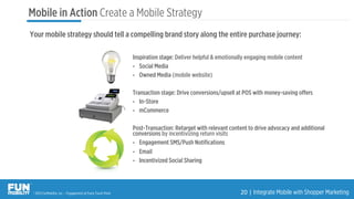 ® 2015 FunMobility, Inc. – Engagement at Every Touch Point 20	
  |	
  Integrate Mobile with Shopper Marketing
Mobile in Action Create a Mobile Strategy
Inspiration stage: Deliver helpful & emotionally engaging mobile content
•  Social Media
•  Owned Media (mobile website)
Transaction stage: Drive conversions/upsell at POS with money-saving oﬀers
•  In-Store
•  mCommerce
Post-Transaction: Retarget with relevant content to drive advocacy and additional
conversions by incentivizing return visits
•  Engagement SMS/Push Notiﬁcations
•  Email
•  Incentivized Social Sharing
Your mobile strategy should tell a compelling brand story along the entire purchase journey:
 