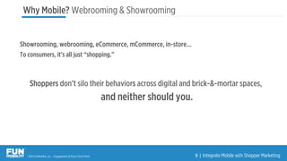 ® 2015 FunMobility, Inc. – Engagement at Every Touch Point 9	
  |	
  Integrate Mobile with Shopper Marketing
Showrooming, webrooming, eCommerce, mCommerce, in-store…
To consumers, it’s all just “shopping.”
Shoppers don’t silo their behaviors across digital and brick-&-mortar spaces,
and neither should you.
Why Mobile? Webrooming & Showrooming
 
