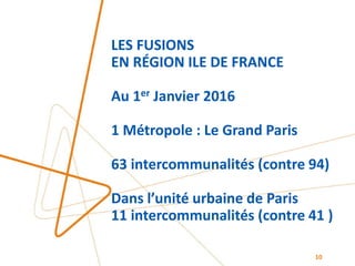 LES FUSIONS
EN RÉGION ILE DE FRANCE
Au 1er Janvier 2016
1 Métropole : Le Grand Paris
63 intercommunalités (contre 94)
Dans l’unité urbaine de Paris
11 intercommunalités (contre 41 )
10
 