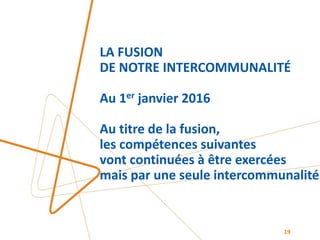 LA FUSION
DE NOTRE INTERCOMMUNALITÉ
Au 1er janvier 2016
Au titre de la fusion,
les compétences suivantes
vont continuées à être exercées
mais par une seule intercommunalité
19
 