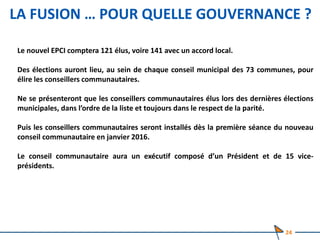 LA FUSION … POUR QUELLE GOUVERNANCE ?
Le nouvel EPCI comptera 121 élus, voire 141 avec un accord local.
Des élections auront lieu, au sein de chaque conseil municipal des 73 communes, pour
élire les conseillers communautaires.
Ne se présenteront que les conseillers communautaires élus lors des dernières élections
municipales, dans l’ordre de la liste et toujours dans le respect de la parité.
Puis les conseillers communautaires seront installés dès la première séance du nouveau
conseil communautaire en janvier 2016.
Le conseil communautaire aura un exécutif composé d’un Président et de 15 vice-
présidents.
24
 
