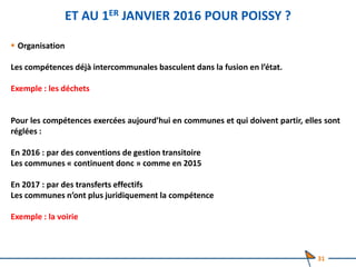 ET AU 1ER JANVIER 2016 POUR POISSY ?
 Organisation
Les compétences déjà intercommunales basculent dans la fusion en l’état.
Exemple : les déchets
Pour les compétences exercées aujourd’hui en communes et qui doivent partir, elles sont
réglées :
En 2016 : par des conventions de gestion transitoire
Les communes « continuent donc » comme en 2015
En 2017 : par des transferts effectifs
Les communes n’ont plus juridiquement la compétence
Exemple : la voirie
31
 