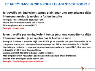 ET AU 1ER JANVIER 2016 POUR LES AGENTS DE POISSY ?
Je travaille en équivalent temps plein pour une compétence déjà
intercommunale : je rejoins la fusion de suite
Pourquoi ? Car je travaille déjà pour l’EPCI
Je suis directement concerné par la fusion
Mon employeur est le nouvel EPCI
Exemple : les déchets
Je ne travaille pas en équivalent temps pour une compétence déjà
intercommunale : je ne rejoins pas la fusion de suite
Pourquoi ? Même si travaille déjà pour l’EPCI, je ne travaille pas pour l’ensemble de la
compétence mais pour quelques thématiques qui ont été actées au statuts de la CAPAC
Une fois que toutes les compétences seront remontées dans le nouvel EPCI, il se peut que
je travaille à 100 % pour la compétence
Un recensement doit être fait pour tout le territoire
Mon employeur est Poissy tant que nous sommes dans la phase transitoire
Ensuite mon employeur est le nouvel EPCI
Exemple : le développement économique
32
 