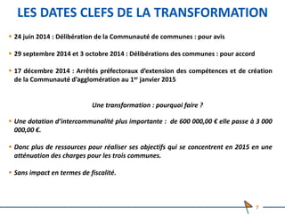 LES DATES CLEFS DE LA TRANSFORMATION
 24 juin 2014 : Délibération de la Communauté de communes : pour avis
 29 septembre 2014 et 3 octobre 2014 : Délibérations des communes : pour accord
 17 décembre 2014 : Arrêtés préfectoraux d’extension des compétences et de création
de la Communauté d’agglomération au 1er janvier 2015
Une transformation : pourquoi faire ?
 Une dotation d’intercommunalité plus importante : de 600 000,00 € elle passe à 3 000
000,00 €.
 Donc plus de ressources pour réaliser ses objectifs qui se concentrent en 2015 en une
atténuation des charges pour les trois communes.
 Sans impact en termes de fiscalité.
7
 