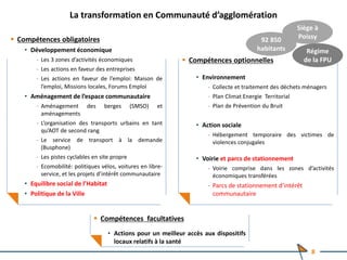 La transformation en Communauté d’agglomération
 Compétences obligatoires
• Développement économique
‐ Les 3 zones d’activités économiques
‐ Les actions en faveur des entreprises
‐ Les actions en faveur de l’emploi: Maison de
l’emploi, Missions locales, Forums Emploi
• Aménagement de l’espace communautaire
‐ Aménagement des berges (SMSO) et
aménagements
‐ L’organisation des transports urbains en tant
qu’AOT de second rang
‐ Le service de transport à la demande
(Busphone)
‐ Les pistes cyclables en site propre
‐ Ecomobilité: politiques vélos, voitures en libre-
service, et les projets d’intérêt communautaire
• Equilibre social de l’Habitat
• Politique de la Ville
 Compétences optionnelles
• Environnement
‐ Collecte et traitement des déchets ménagers
‐ Plan Climat Energie Territorial
‐ Plan de Prévention du Bruit
• Action sociale
‐ Hébergement temporaire des victimes de
violences conjugales
• Voirie et parcs de stationnement
‐ Voirie comprise dans les zones d’activités
économiques transférées
‐ Parcs de stationnement d’intérêt
communautaire
 Compétences facultatives
• Actions pour un meilleur accès aux dispositifs
locaux relatifs à la santé
Siège à
Poissy
Régime
de la FPU
92 850
habitants
8
 