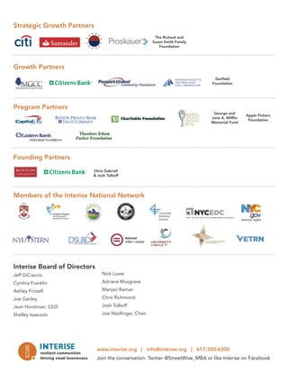 Interise Board of Directors
Jeff DiCiaccio
Cynthia Franklin
Ashley Frizzell
Joe Ganley
Jean Horstman, CEO
Shelley Isaacson
Nick Lowe
Adriane Musgrave
Manjari Raman
Chris Richmond
Josh Tolkoff
Joe Wadlinger, Chair
Strategic Growth Partners
Gar eld
Foundation
Apple Pickers
Foundation
Chris Gabrieli
& Josh Tolkoff
The Richard and
Susan Smith Family
Foundation
George and
Jane A. Mif in
Memorial Fund
www.interise.org | info@interise.org | 617-350-6300
Join the conversation: Twitter @StreetWise_MBA or like Interise on Facebook
Growth Partners
Program Partners
Founding Partners
Members of the Interise National Network
 