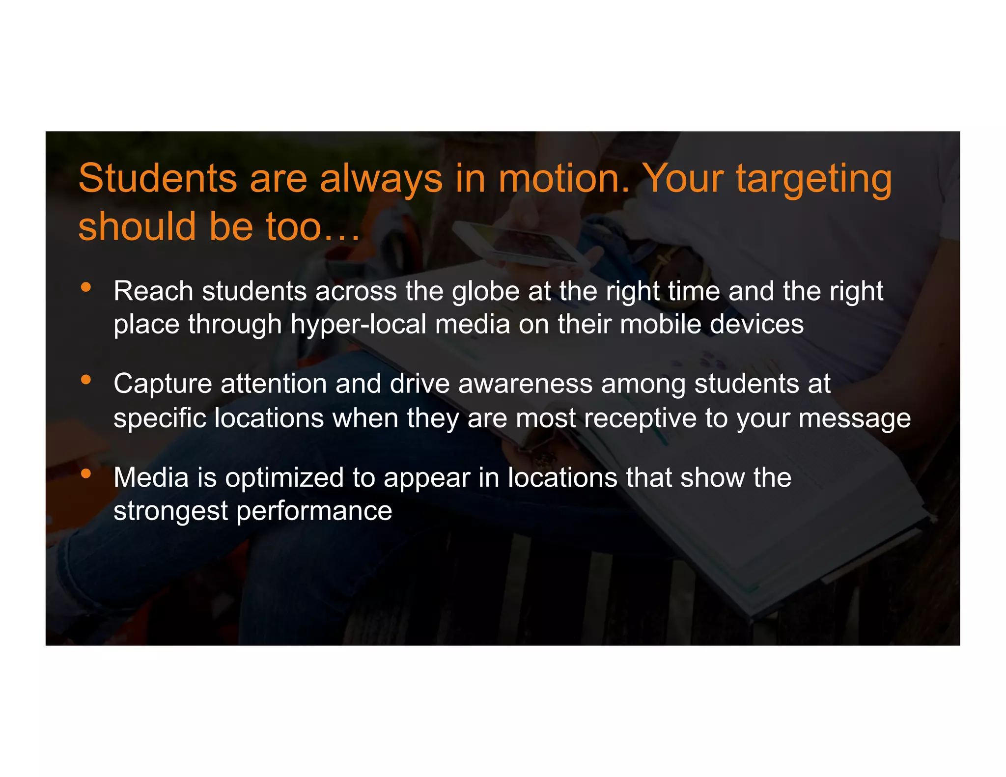 •  Reach students across the globe at the right time and the right
place through hyper-local media on their mobile devices
•  Capture attention and drive awareness among students at
specific locations when they are most receptive to your message
•  Media is optimized to appear in locations that show the
strongest performance
Students are always in motion. Your targeting
should be too…
 